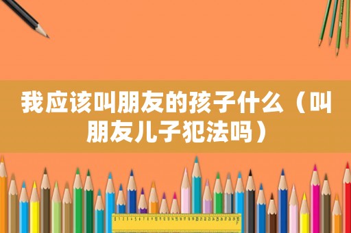 我應(yīng)該叫朋友的孩子什么（叫朋友兒子犯法嗎）