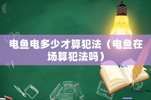 電魚電多少才算犯法（電魚在場算犯法嗎）
