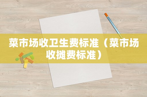菜市場收衛(wèi)生費(fèi)標(biāo)準(zhǔn)（菜市場收攤費(fèi)標(biāo)準(zhǔn)）