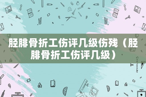 脛腓骨折工傷評(píng)幾級(jí)傷殘（脛腓骨折工傷評(píng)幾級(jí)）