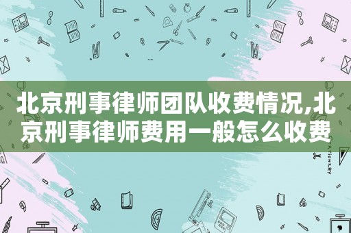 北京刑事律師團(tuán)隊(duì)收費(fèi)情況,北京刑事律師費(fèi)用一般怎么收費(fèi)