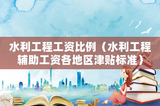 水利工程工資比例（水利工程輔助工資各地區(qū)津貼標(biāo)準(zhǔn)）