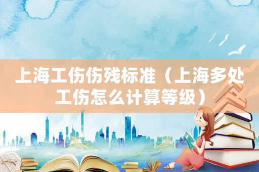 上海工傷傷殘標(biāo)準(zhǔn)（上海多處工傷怎么計(jì)算等級）