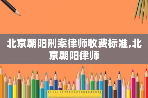 北京朝陽刑案律師收費(fèi)標(biāo)準(zhǔn),北京朝陽律師