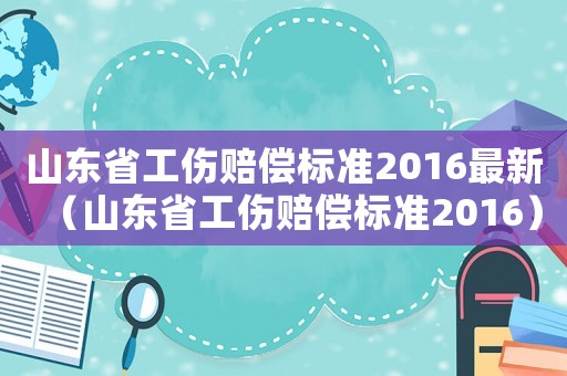山東省工傷賠償標(biāo)準(zhǔn)2016最新（山東省工傷賠償標(biāo)準(zhǔn)2016）