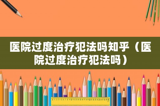 醫(yī)院過(guò)度治療犯法嗎知乎（醫(yī)院過(guò)度治療犯法嗎）