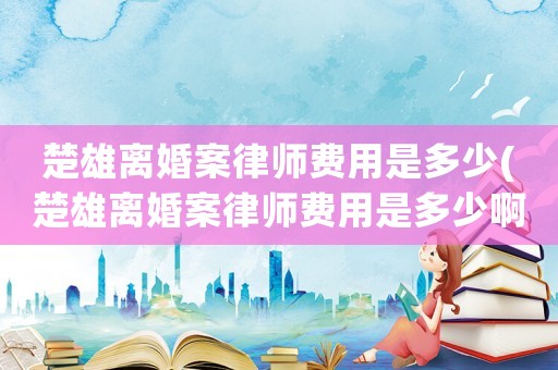 楚雄離婚案律師費(fèi)用是多少(楚雄離婚案律師費(fèi)用是多少啊)