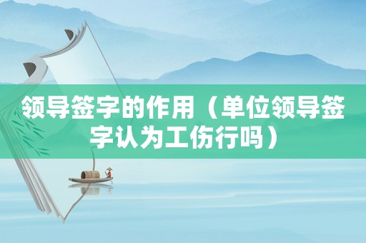 領(lǐng)導(dǎo)簽字的作用（單位領(lǐng)導(dǎo)簽字認(rèn)為工傷行嗎）