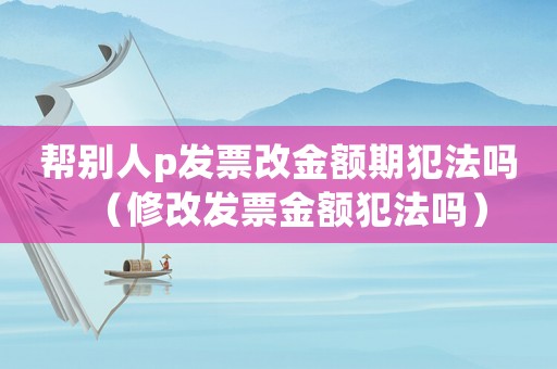 幫別人p發(fā)票改金額期犯法嗎（修改發(fā)票金額犯法嗎）