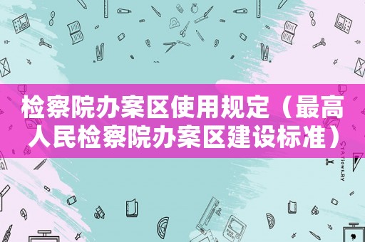 檢察院辦案區(qū)使用規(guī)定（最高人民檢察院辦案區(qū)建設(shè)標(biāo)準(zhǔn)）