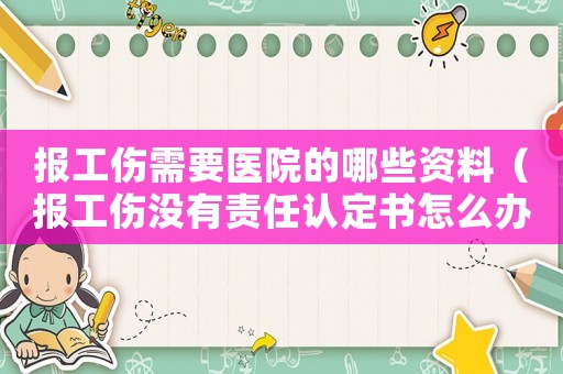 報(bào)工傷需要醫(yī)院的哪些資料（報(bào)工傷沒有責(zé)任認(rèn)定書怎么辦）