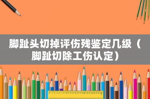 腳趾頭切掉評傷殘鑒定幾級（腳趾切除工傷認定）