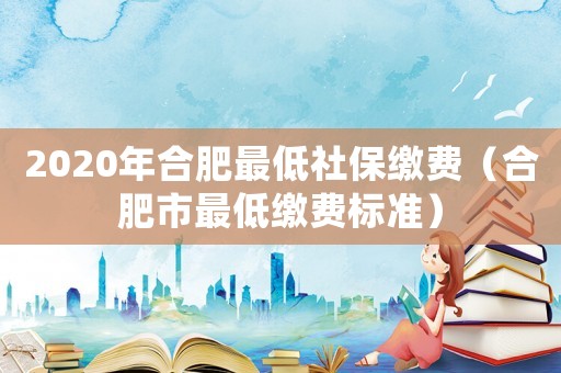 2020年合肥最低社保繳費（合肥市最低繳費標(biāo)準(zhǔn)）