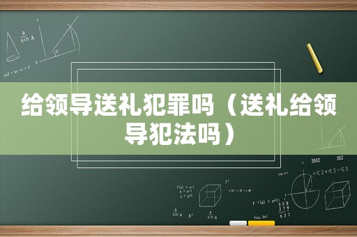 給領(lǐng)導(dǎo)送禮犯罪嗎（送禮給領(lǐng)導(dǎo)犯法嗎）