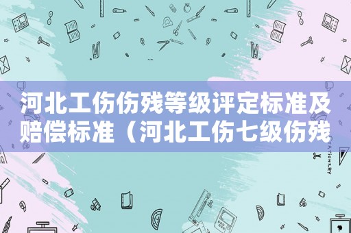 河北工傷傷殘等級評定標準及賠償標準（河北工傷七級傷殘賠償標準）