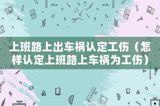 上班路上出車禍認定工傷（怎樣認定上班路上車禍為工傷）