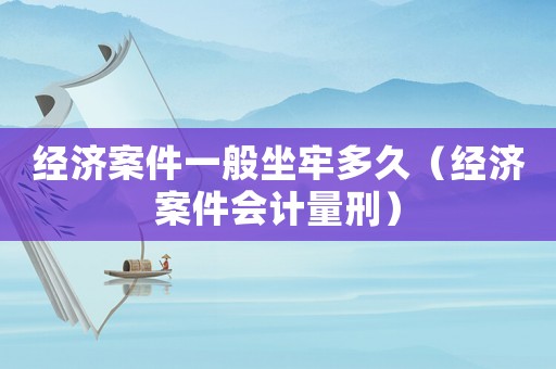 經(jīng)濟(jì)案件一般坐牢多久（經(jīng)濟(jì)案件會(huì)計(jì)量刑）