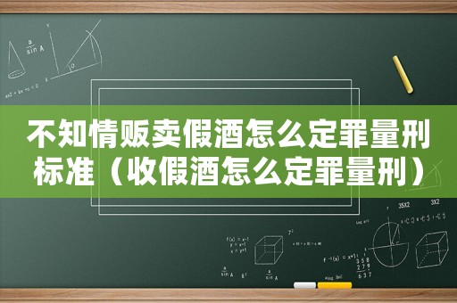 不知情販賣假酒怎么定罪量刑標(biāo)準(zhǔn)（收假酒怎么定罪量刑）