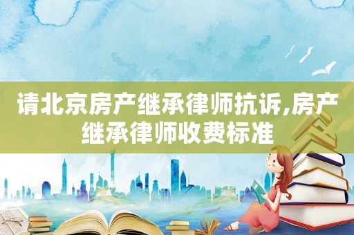 請北京房產(chǎn)繼承律師抗訴,房產(chǎn)繼承律師收費(fèi)標(biāo)準(zhǔn)