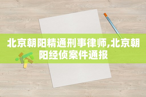 北京朝陽(yáng)精通刑事律師,北京朝陽(yáng)經(jīng)偵案件通報(bào)