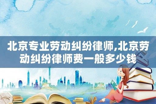 北京專業(yè)勞動糾紛律師,北京勞動糾紛律師費一般多少錢