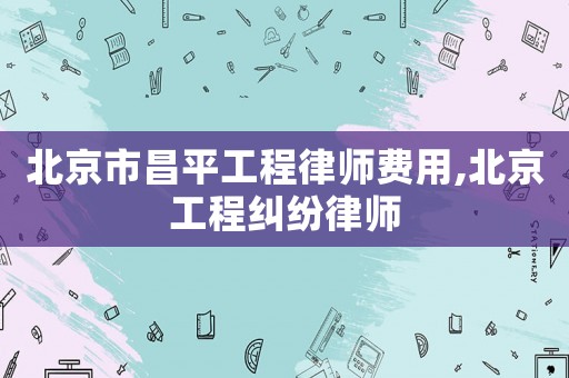 北京市昌平工程律師費用,北京工程糾紛律師