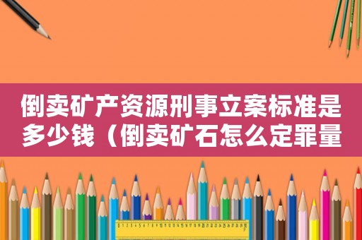 倒賣(mài)礦產(chǎn)資源刑事立案標(biāo)準(zhǔn)是多少錢(qián)（倒賣(mài)礦石怎么定罪量刑最少）