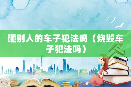 砸別人的車子犯法嗎（燒毀車子犯法嗎）