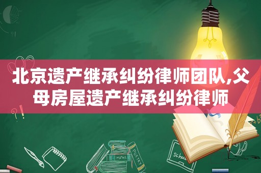 北京遺產(chǎn)繼承糾紛律師團(tuán)隊(duì),父母房屋遺產(chǎn)繼承糾紛律師