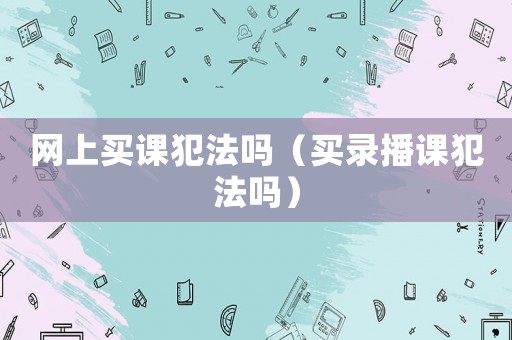 網(wǎng)上買課犯法嗎（買錄播課犯法嗎）
