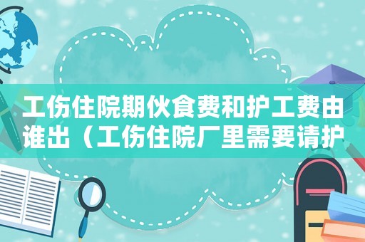 工傷住院期伙食費和護工費由誰出（工傷住院廠里需要請護工嗎）