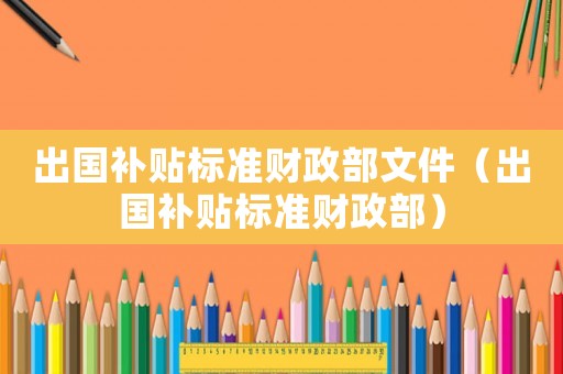 出國補(bǔ)貼標(biāo)準(zhǔn)財(cái)政部文件（出國補(bǔ)貼標(biāo)準(zhǔn)財(cái)政部）