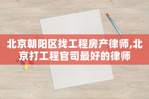 北京朝陽區(qū)找工程房產律師,北京打工程官司最好的律師