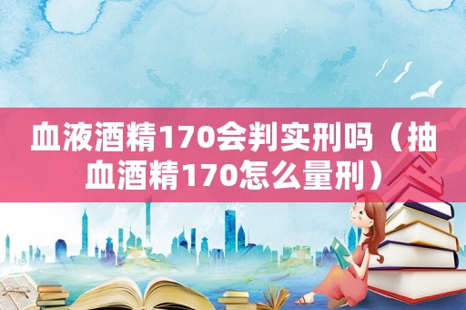 血液酒精170會判實(shí)刑嗎（抽血酒精170怎么量刑）