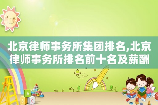 北京律師事務(wù)所集團排名,北京律師事務(wù)所排名前十名及薪酬