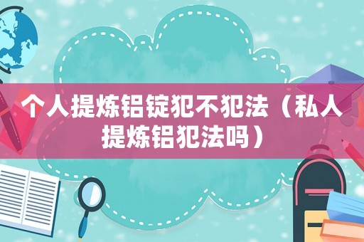 個(gè)人提煉鋁錠犯不犯法（私人提煉鋁犯法嗎）