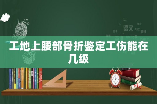 工地上腰部骨折鑒定工傷能在幾級