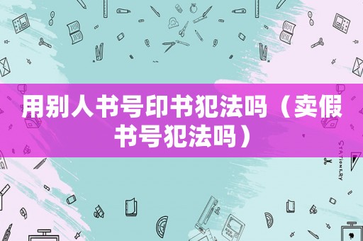 用別人書號印書犯法嗎（賣假書號犯法嗎）
