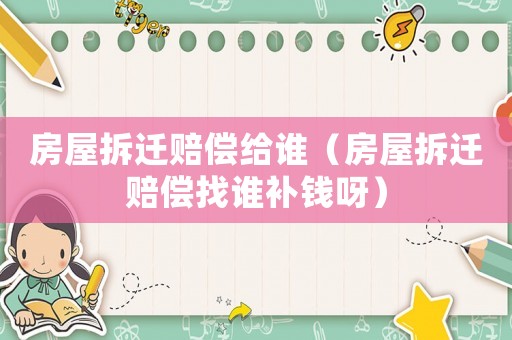 房屋拆遷賠償給誰(shuí)（房屋拆遷賠償找誰(shuí)補(bǔ)錢(qián)呀）