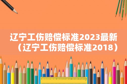 遼寧工傷賠償標(biāo)準(zhǔn)2023最新（遼寧工傷賠償標(biāo)準(zhǔn)2018）