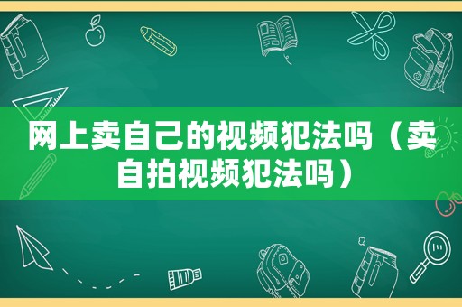 網(wǎng)上賣(mài)自己的視頻犯法嗎（賣(mài)自拍視頻犯法嗎）