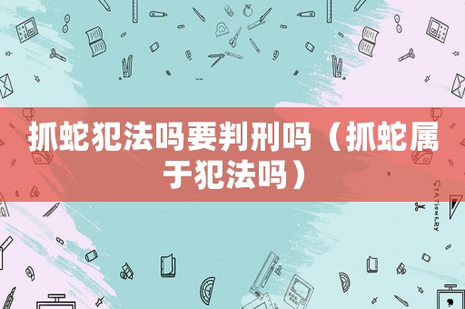 抓蛇犯法嗎要判刑嗎（抓蛇屬于犯法嗎）