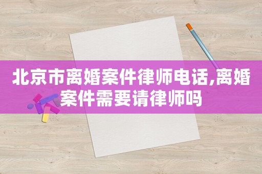 北京市離婚案件律師電話,離婚案件需要請律師嗎