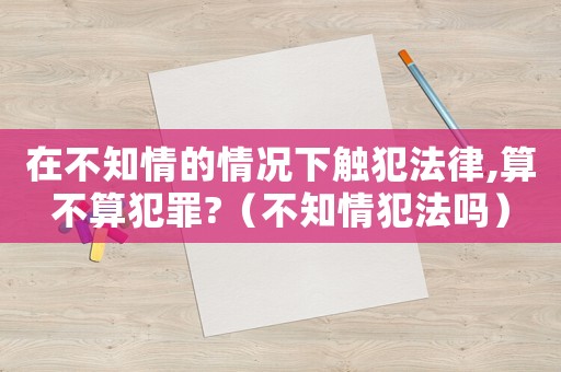 在不知情的情況下觸犯法律,算不算犯罪?（不知情犯法嗎）
