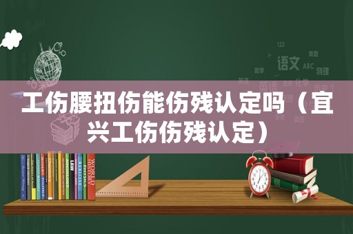 工傷腰扭傷能傷殘認(rèn)定嗎（宜興工傷傷殘認(rèn)定）