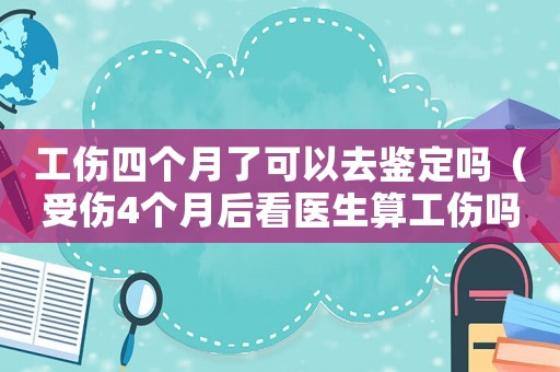 工傷四個月了可以去鑒定嗎（受傷4個月后看醫(yī)生算工傷嗎）
