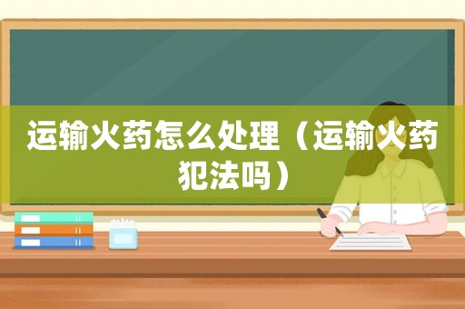 運輸火藥怎么處理（運輸火藥犯法嗎）
