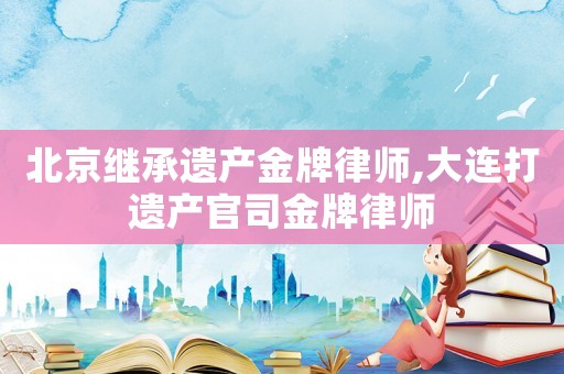 北京繼承遺產(chǎn)金牌律師,大連打遺產(chǎn)官司金牌律師