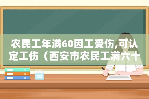 農(nóng)民工年滿60因工受傷,可認(rèn)定工傷（西安市農(nóng)民工滿六十可申報(bào)工傷嗎）