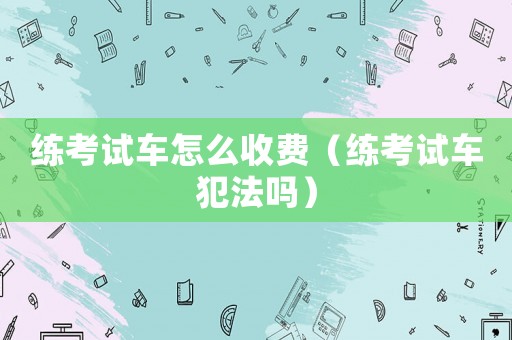 練考試車怎么收費(fèi)（練考試車犯法嗎）